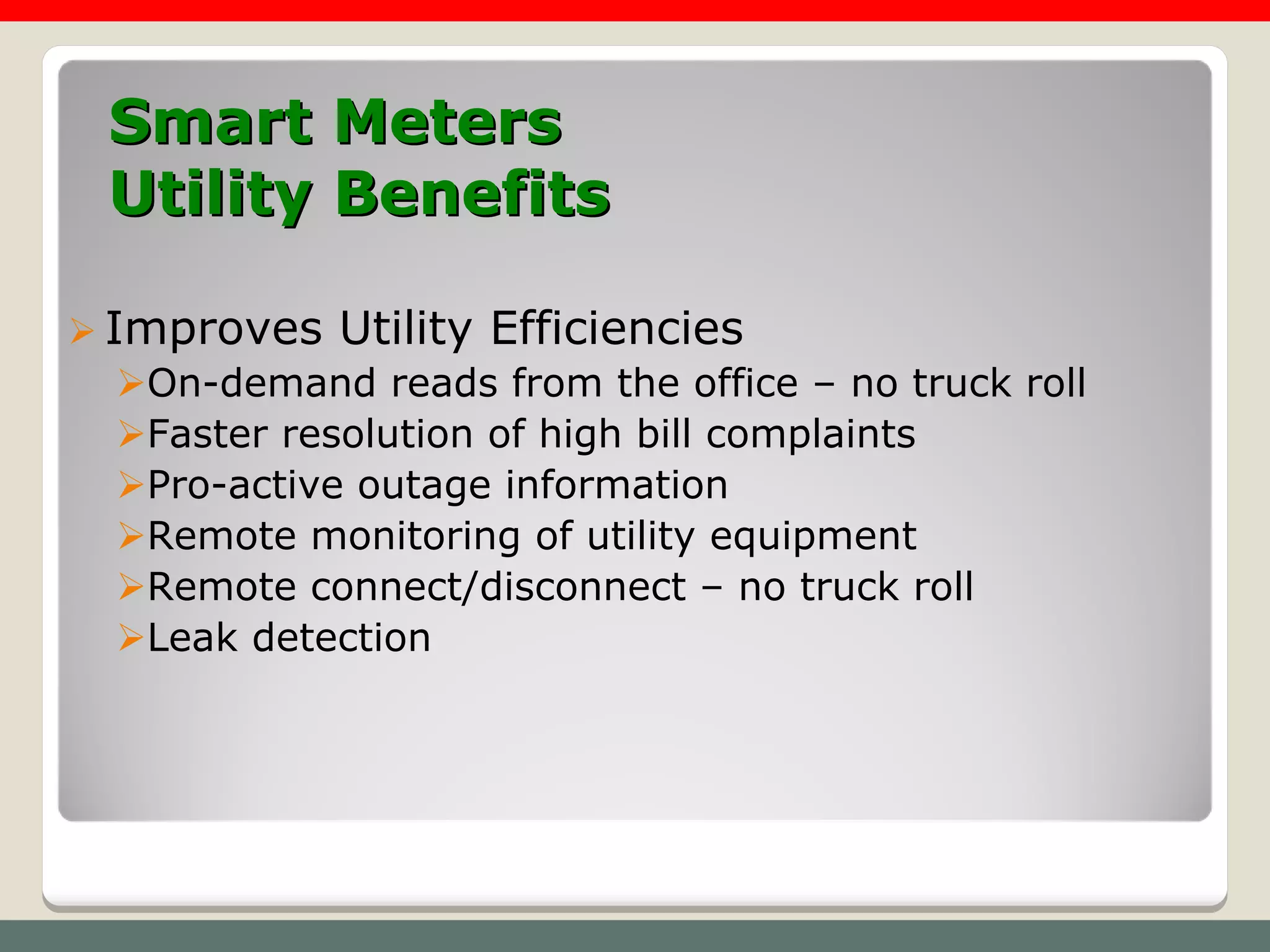Smart Meters
  Utility Benefits

 Improves Utility Efficiencies
   On-demand reads from the office – no truck roll
   Faster resolution of high bill complaints
   Pro-active outage information
   Remote monitoring of utility equipment
   Remote connect/disconnect – no truck roll
   Leak detection
 