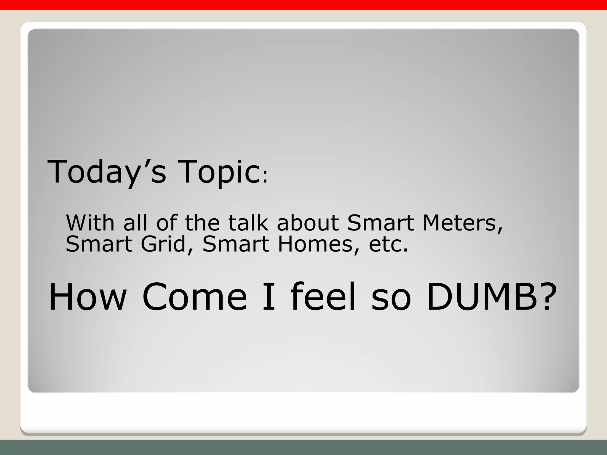 Today’s Topic:
 With all of the talk about Smart Meters,
 Smart Grid, Smart Homes, etc.

How Come I feel so DUMB?
 