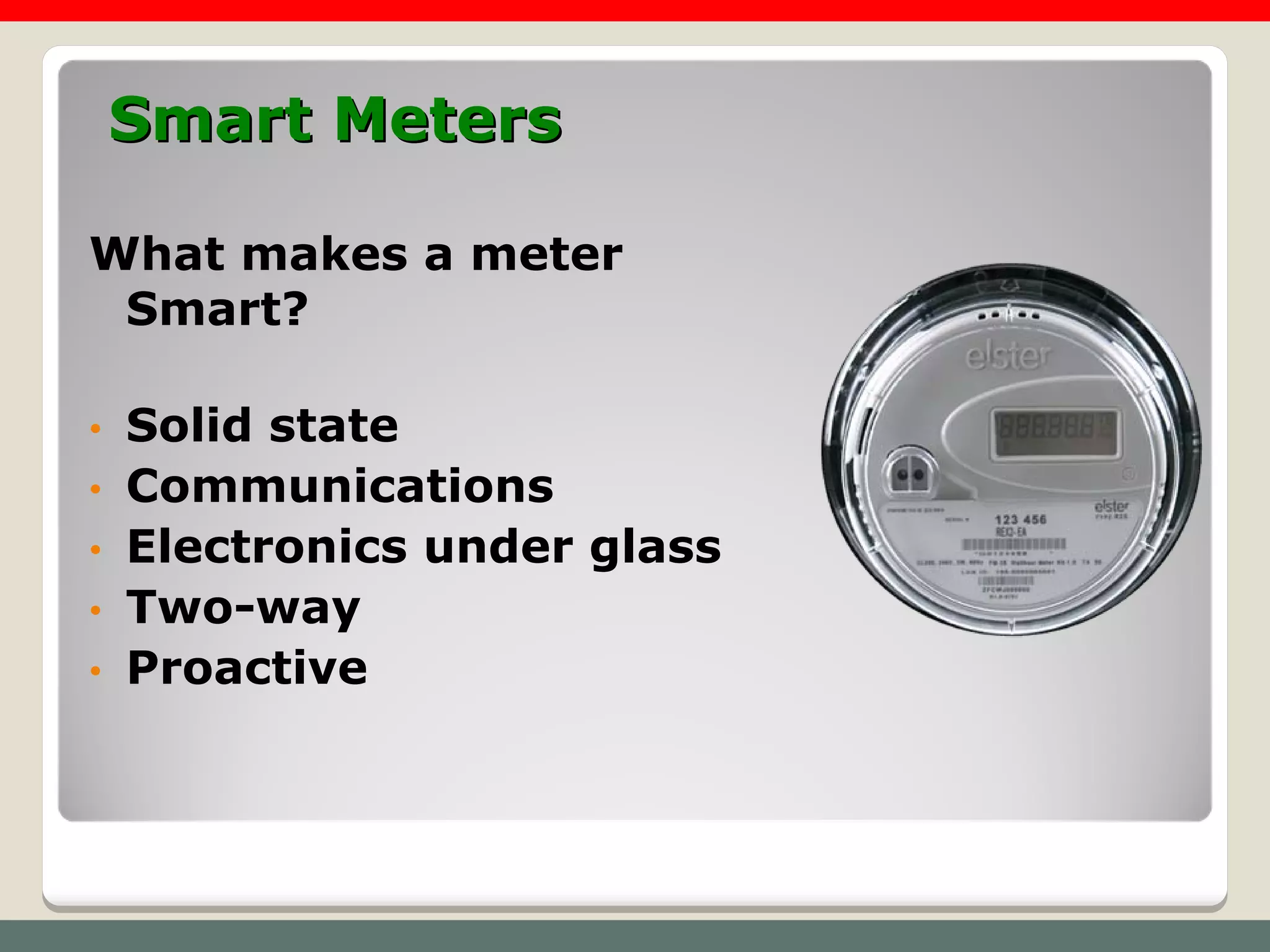 Smart Meters

What makes a meter
 Smart?

•   Solid state
•   Communications
•   Electronics under glass
•   Two-way
•   Proactive
 