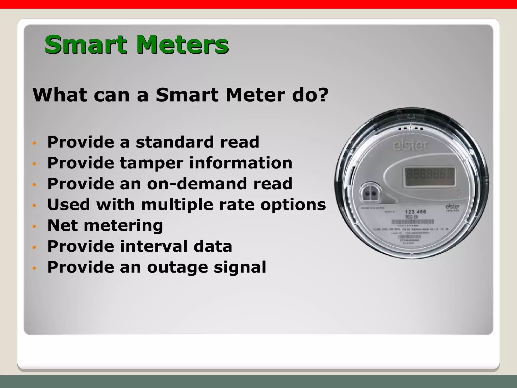 Smart Meters
What can a Smart Meter do?

•   Provide a standard read
•   Provide tamper information
•   Provide an on-demand read
•   Used with multiple rate options
•   Net metering
•   Provide interval data
•   Provide an outage signal
 