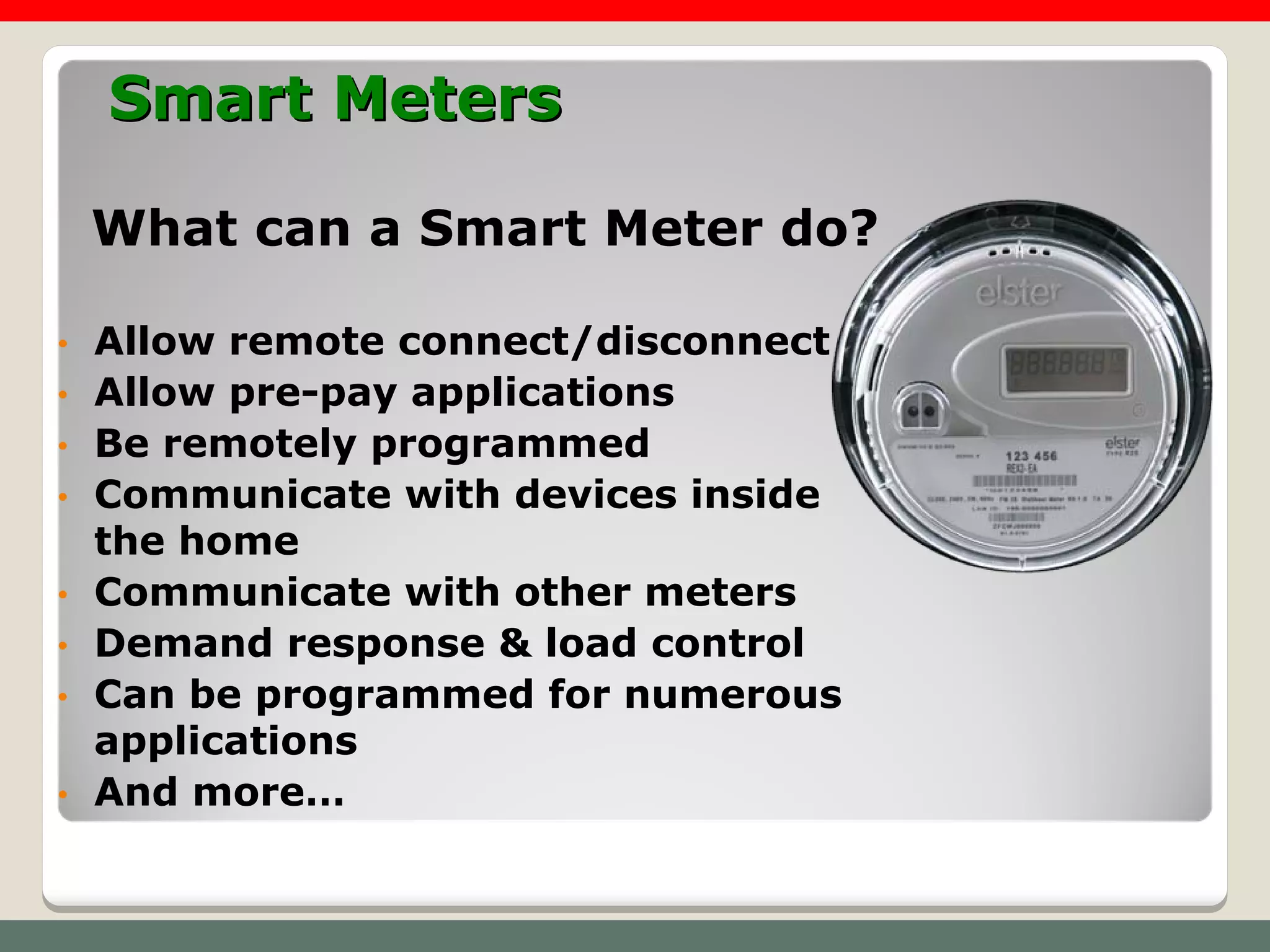 Smart Meters

    What can a Smart Meter do?

•   Allow remote connect/disconnect
•   Allow pre-pay applications
•   Be remotely programmed
•   Communicate with devices inside
    the home
•   Communicate with other meters
•   Demand response & load control
•   Can be programmed for numerous
    applications
•   And more…
 