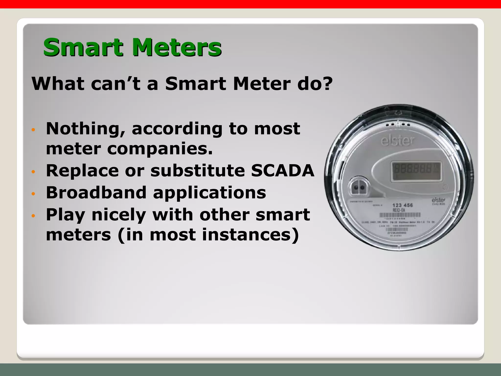Smart Meters
What can’t a Smart Meter do?

•   Nothing, according to most
    meter companies.
•   Replace or substitute SCADA
•   Broadband applications
•   Play nicely with other smart
    meters (in most instances)
 
