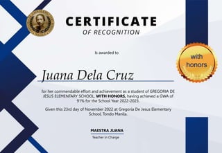 Juana Dela Cruz
for her commendable effort and achievement as a student of GREGORIA DE
JESUS ELEMENTARY SCHOOL, WITH HONORS, having achieved a GWA of
91% for the School Year 2022-2023.
Given this 23rd day of November 2022 at Gregoria De Jesus Elementary
School, Tondo Manila.
MAESTRA JUANA
Teacher in Charge
Is awarded to
with
honors
 