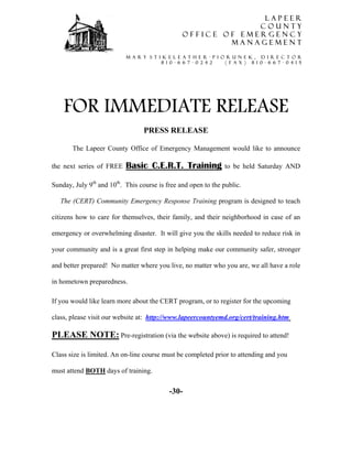 LAPEER
                                                               COUNTY
                                                  OFFICE OF EMERGENCY
                                                          MANAGEMENT

                           M A R Y S T I K E L E A T H E R - P i o r u n e k , D I R E C T O R
                                        8 1 0 - 6 6 7 - 0 2 4 2   ( f a x ) 8 1 0 - 6 6 7 - 0 4 1 5




    FOR IMMEDIATE RELEASE
                                  PRESS RELEASE

       The Lapeer County Office of Emergency Management would like to announce

the next series of FREE    Basic C.E.R.T. Training                 to be held Saturday AND

Sunday, July 9th and 10th. This course is free and open to the public.

   The (CERT) Community Emergency Response Training program is designed to teach

citizens how to care for themselves, their family, and their neighborhood in case of an

emergency or overwhelming disaster. It will give you the skills needed to reduce risk in

your community and is a great first step in helping make our community safer, stronger

and better prepared! No matter where you live, no matter who you are, we all have a role

in hometown preparedness.

If you would like learn more about the CERT program, or to register for the upcoming

class, please visit our website at: http://www.lapeercountyemd.org/cert/training.htm

PLEASE NOTE: Pre-registration (via the website above) is required to attend!

Class size is limited. An on-line course must be completed prior to attending and you

must attend BOTH days of training.


                                            -30-
 