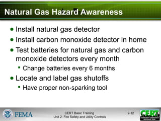 CERT Basic Training
Unit 2: Fire Safety and Utility Controls
2-12
Natural Gas Hazard Awareness
● Install natural gas detector
● Install carbon monoxide detector in home
● Test batteries for natural gas and carbon
monoxide detectors every month
 Change batteries every 6 months
● Locate and label gas shutoffs
 Have proper non-sparking tool
 
