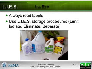 CERT Basic Training
Unit 2: Fire Safety and Utility Controls
2-14
L.I.E.S.
● Always read labels
● Use L.I.E.S. storage procedures (Limit,
Isolate, Eliminate, Separate)
 