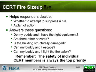 CERT Basic Training
Unit 2: Fire Safety and Utility Controls
2-16
CERT Fire Sizeup
● Helps responders decide:
 Whether to attempt to suppress a fire
 A plan of action
● Answers these questions:
 Do my buddy and I have the right equipment?
 Are there other hazards?
 Is the building structurally damaged?
 Can my buddy and I escape?
 Can my buddy and I fight the fire safely?
Remember: The safety of individual
CERT members is always the top priority
 