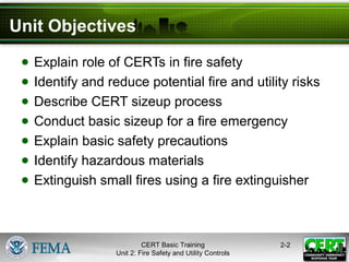 CERT Basic Training
Unit 2: Fire Safety and Utility Controls
2-2
Unit Objectives
● Explain role of CERTs in fire safety
● Identify and reduce potential fire and utility risks
● Describe CERT sizeup process
● Conduct basic sizeup for a fire emergency
● Explain basic safety precautions
● Identify hazardous materials
● Extinguish small fires using a fire extinguisher
 