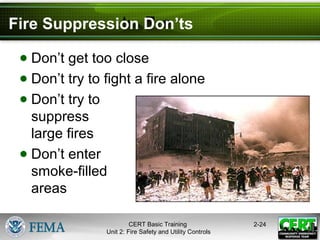 CERT Basic Training
Unit 2: Fire Safety and Utility Controls
2-24
Fire Suppression Don’ts
● Don’t get too close
● Don’t try to fight a fire alone
● Don’t try to
suppress
large fires
● Don’t enter
smoke-filled
areas
 