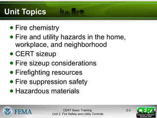 CERT Basic Training
Unit 2: Fire Safety and Utility Controls
2-3
Unit Topics
● Fire chemistry
● Fire and utility hazards in the home,
workplace, and neighborhood
● CERT sizeup
● Fire sizeup considerations
● Firefighting resources
● Fire suppression safety
● Hazardous materials
 