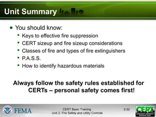 CERT Basic Training
Unit 2: Fire Safety and Utility Controls
2-32
Unit Summary
● You should know:
 Keys to effective fire suppression
 CERT sizeup and fire sizeup considerations
 Classes of fire and types of fire extinguishers
 P.A.S.S.
 How to identify hazardous materials
Always follow the safety rules established for
CERTs – personal safety comes first!
 
