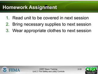 CERT Basic Training
Unit 2: Fire Safety and Utility Controls
2-33
Homework Assignment
1. Read unit to be covered in next session
2. Bring necessary supplies to next session
3. Wear appropriate clothes to next session
 