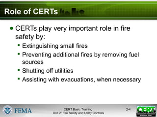 CERT Basic Training
Unit 2: Fire Safety and Utility Controls
2-4
Role of CERTs
● CERTs play very important role in fire
safety by:
 Extinguishing small fires
 Preventing additional fires by removing fuel
sources
 Shutting off utilities
 Assisting with evacuations, when necessary
 
