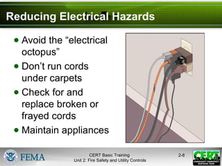 CERT Basic Training
Unit 2: Fire Safety and Utility Controls
2-8
Reducing Electrical Hazards
● Avoid the “electrical
octopus”
● Don’t run cords
under carpets
● Check for and
replace broken or
frayed cords
● Maintain appliances
 