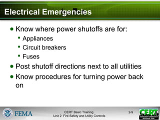CERT Basic Training
Unit 2: Fire Safety and Utility Controls
2-9
Electrical Emergencies
● Know where power shutoffs are for:
 Appliances
 Circuit breakers
 Fuses
● Post shutoff directions next to all utilities
● Know procedures for turning power back
on
 