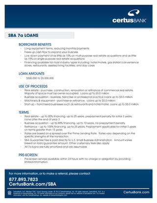 SBA 7a LOANS
BORROWER BENEFITS
•	 Long repayment terms, reducing monthly payments
•	 Frees up cash flow to expand your business
•	 Low down payment of as little as 10% on multi-purpose real estate acquisitions and as little

as 15% on single-purpose real estate acquisitions

•	 Financing available for most industry types including: hotel/motels, gas station/convenience

stores, restaurants, assisted living facilities, and day cares

LOAN AMOUNTS
•	

$500,000 to $5,000,000

USE OF PROCEEDS
•	 Real estate - purchase, construction, renovation or refinance of commercial real estate.

Majority of space must be owner-occupied. Loans up to $5.0 million
•	 Business acquisition - business, franchise or professional practice.Loans up to $5.0 million
•	 Machinery & equipment - purchase or refinance. Loans up to $5.0 million
•	 Start-up – franchised businesses such as restaurants and hotel/motel. Loans up to $5.0 million

TERMS
•	 Real estate - up to 90% financing, up to 25 years, prepayment penalty for initial 3 years,

none after the end of year 3

•	 Business acquisition - up to 80% financing, up to 10 years, no prepayment penalty
•	 Refinance – up to 100% financing, up to 25 years, Prepayment applicable for initial 3 years

on terms greater than 15 years

•	 Rates are based on a spread over the Prime Lending Rate. Rates vary depending on the

specific strengths of the transaction
•	 SBA Guarantee Fee is paid directly to U.S. Small Business Administration. Amount varies
based on loan/guarantee amount. Other customary fees also apply
•	 All 7a loans are fully amortized and are assumable

PRE-SCREEN
•	 Pre-screen service available within 24 hours with no charge or obligation by providing

limited information.

For more information, or to make a referral, please contact:

877.893.7823
CertusBank.com/SBA
CertusBank, N.A. Member FDIC. Equal Housing Lender. © 2013 CertusHoldings, Inc. All rights reserved. CertusBank, N.A. is a
trademark of CertusHoldings, Inc. For further information on our Company, please visit our website at CertusBank.com. For Investor
information, visit the CertusHoldings, Inc. website at CertusHoldingsinc.com.

CertusBank.com

 