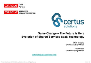 Game Change – The Future is Here
                                               Evolution of Shared Services SaaS Technology

                                                                                                            Mark Sweeny
                                                                                                   Chief Executive Officer

                                                                                                              Tim Warner
                                                                                                   Chief Operating Officer

                                                                        www.certus-solutions.com


Private & Confidential 2007-2012 © Certus Solutions (UK) LLP. All Rights Reserved                                            Version: 1.0
 