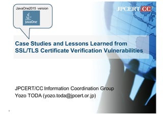 Case Studies and Lessons Learned from
SSL/TLS Certificate Verification Vulnerabilities
JPCERT/CC Information Coordination Group
Yozo TODA (yozo.toda@jpcert.or.jp)
1
JavaOne2015 version
 