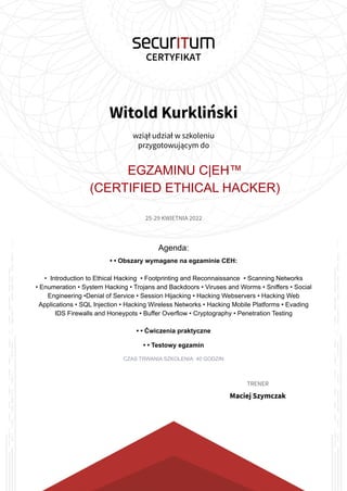 Witold Kurkliński
wziął udział w szkoleniu
przygotowującym do
EGZAMINU C|EH™
(CERTIFIED ETHICAL HACKER)
25-29 KWIETNIA 2022
Agenda:
• • Obszary wymagane na egzaminie CEH:
• Introduction to Ethical Hacking • Footprinting and Reconnaissance • Scanning Networks
• Enumeration • System Hacking • Trojans and Backdoors • Viruses and Worms • Sniffers • Social
Engineering •Denial of Service • Session Hijacking • Hacking Webservers • Hacking Web
Applications • SQL Injection • Hacking Wireless Networks • Hacking Mobile Platforms • Evading
IDS Firewalls and Honeypots • Buffer Overflow • Cryptography • Penetration Testing
• • Ćwiczenia praktyczne
• • Testowy egzamin
CZAS TRWANIA SZKOLENIA: 40 GODZIN
TRENER
Maciej Szymczak
 