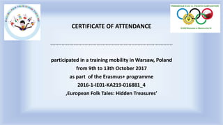CERTIFICATE OF ATTENDANCE
…………………………………………………………………………………..
participated in a training mobility in Warsaw, Poland
from 9th to 13th October 2017
as part of the Erasmus+ programme
2016-1-IE01-KA219-016881_4
‚European Folk Tales: Hidden Treasures’
 
