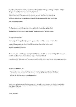 kayu.Cerucuk jenis ini selalunya digunakan untuk pembinaan bangunan tinggi dan boleh didapati 
dengan mudah di pasaran serta senang digunakan. 
Masalah utama ialah pengankutan kerana saiz cerucuk yang besar serta panjang. 
selain itu,sukar untuk mengetahui samaada cerucuk tersebut rosak atau sebaliknya 
setekah ia dibenamkan. 
Terdapat juga cerucuk daripada jenis tuang disitu(insitu cast) yang diperbuat 
daripada konkrit yang dikalsifikasi sebagai “dispalcemen piles”.jenis ini dibina. 
2)”Replacement Piles” 
-Cerucuk jenis ini diperbuat dengan mengorek keluar tanah dan mencurah konkrit ke 
dalam lubang yang telah dikorek tadi.Cerucuk akan dibentuk di dalam tanah 
apabila konkrit telah matang. 
Perbezaan jelas untuk “replacement pile”ialah tanah perlu dikorek keluar dan digantikan dengan 
konkrit atau bahan lain.Tiada sebarang kerja perlantakan dibuat 
manakala untuk “displacement” cerucuk perlu dilantak ke dalam tanah tanpa sebarang pengorekan. 
3)”DISPALCEMENT PILES” 
-Terdapat beratus-ratus jenis “displacement piles”yang digunakan di dalam berbagai 
bentuk keratan.bentuk yang biasa digunakan. 
JENIS JENIS JENTERA PELANTAK YANG DIGUNAKAN UNTUK PELANTAK YANG DIGUNAKAN UNTUK 
MELANTAK CERUCUK 
‘Drop Hammer’ 
 