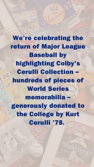We're celebrating the
return of Major League
Baseball by
highlighting Colby's
Cerulli Collection –
hundreds of pieces of
World Series
memorabilia –
generously donated to
the College by Kurt
Cerulli ’78.
 