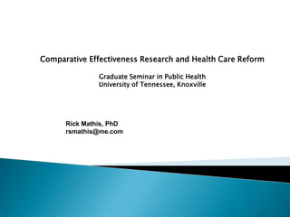 Comparative Effectiveness Research and Health Care Reform Graduate Seminar in Public Health University of Tennessee, Knoxville Rick Mathis, PhD rsmathis@me.com 