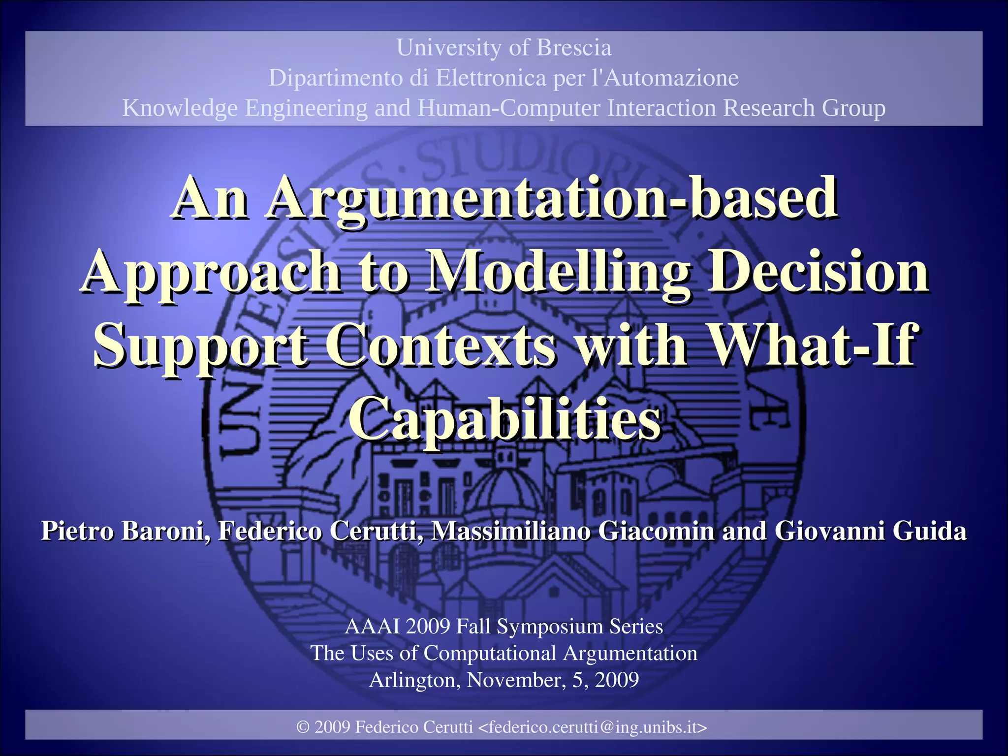 University of Brescia
                  Dipartimento di Elettronica per l'Automazione
      Knowledge Engineering and Human-Computer Interaction Research Group



    An Argumentation-based
  Approach to Modelling Decision
  Support Contexts with What-If
           Capabilities
Pietro Baroni, Federico Cerutti, Massimiliano Giacomin and Giovanni Guida


                         AAAI 2009 Fall Symposium Series
                      The Uses of Computational Argumentation
                           Arlington, November, 5, 2009

                     © 2009 Federico Cerutti <federico.cerutti@ing.unibs.it>
 