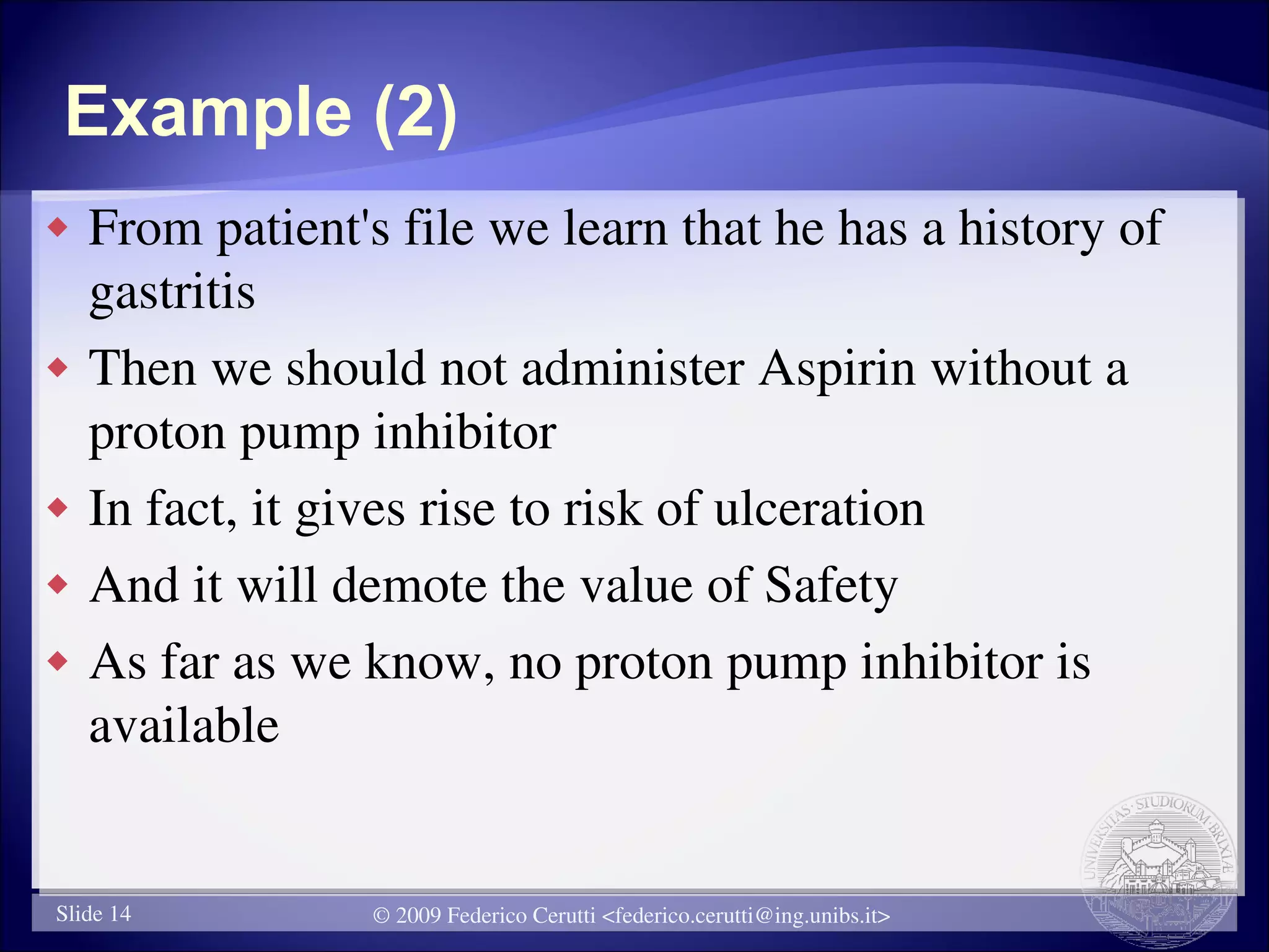 Example (2)
   From patient's file we learn that he has a history of
    gastritis
   Then we should not administer Aspirin without a
    proton pump inhibitor
   In fact, it gives rise to risk of ulceration
   And it will demote the value of Safety
   As far as we know, no proton pump inhibitor is
    available


Slide 14          © 2009 Federico Cerutti <federico.cerutti@ing.unibs.it>
 