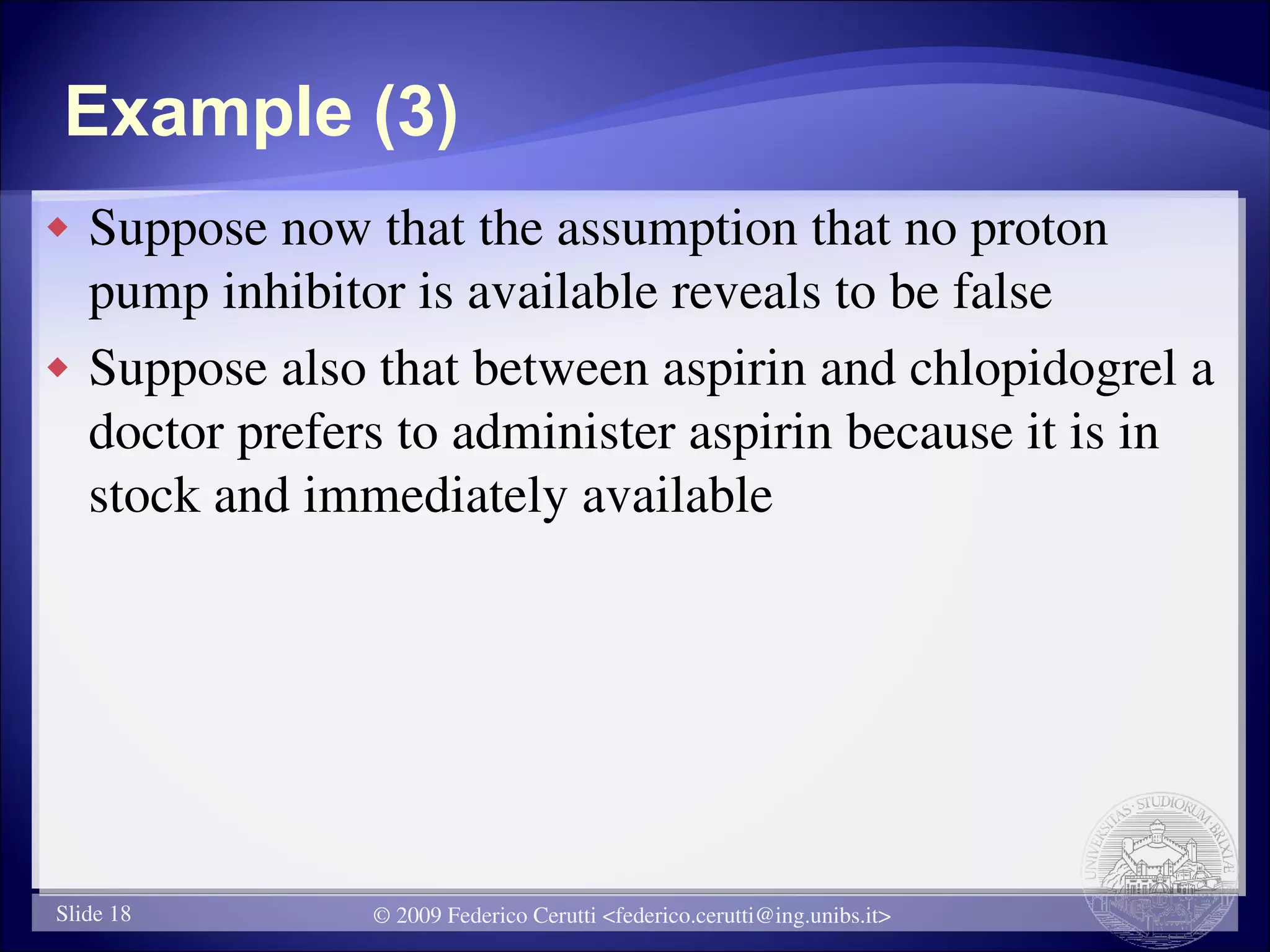 Example (3)
   Suppose now that the assumption that no proton
    pump inhibitor is available reveals to be false
   Suppose also that between aspirin and chlopidogrel a
    doctor prefers to administer aspirin because it is in
    stock and immediately available




Slide 18         © 2009 Federico Cerutti <federico.cerutti@ing.unibs.it>
 