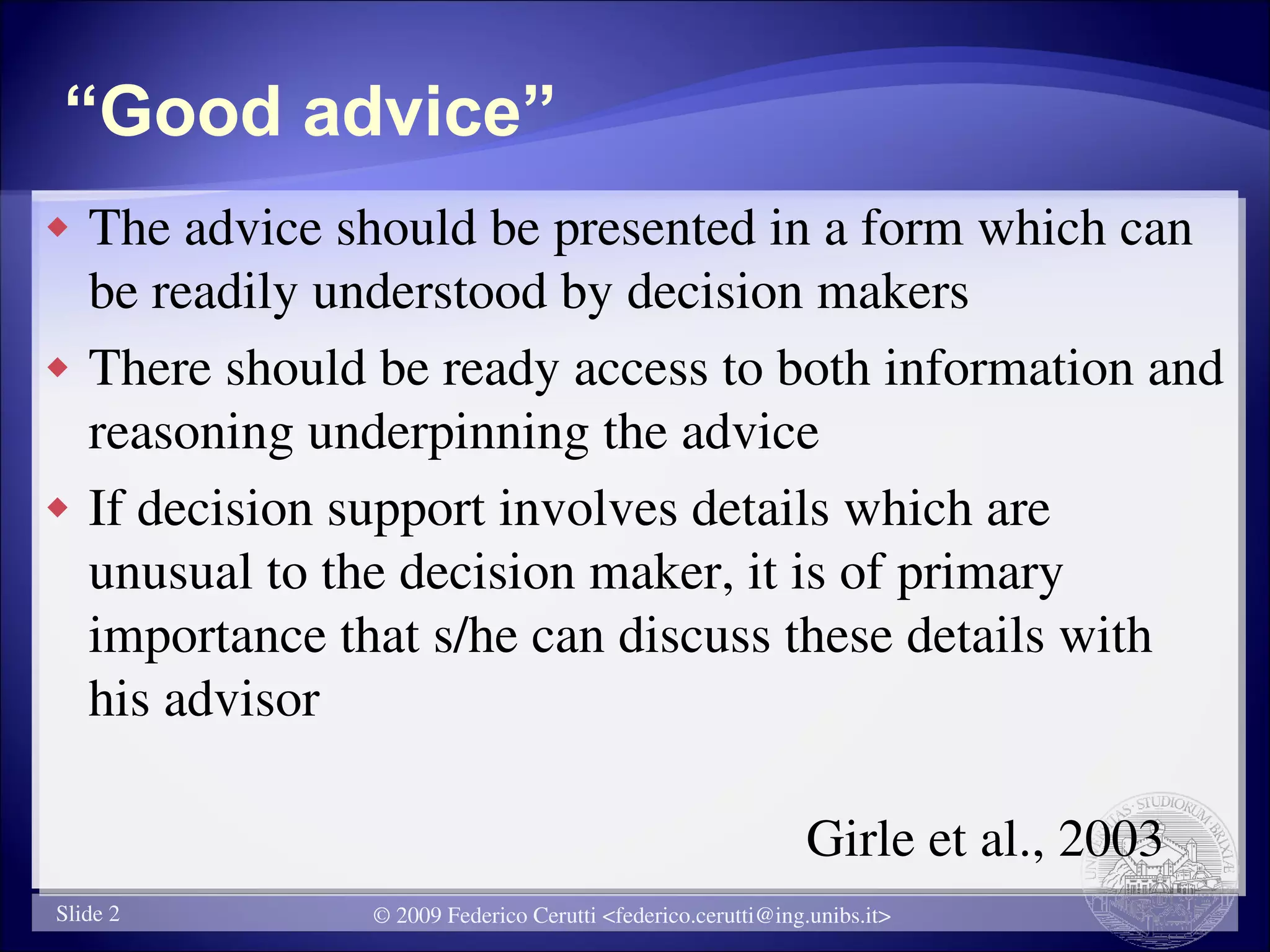 “Good advice”
   The advice should be presented in a form which can
    be readily understood by decision makers
   There should be ready access to both information and
    reasoning underpinning the advice
   If decision support involves details which are
    unusual to the decision maker, it is of primary
    importance that s/he can discuss these details with
    his advisor

                                                              Girle et al., 2003
Slide 2          © 2009 Federico Cerutti <federico.cerutti@ing.unibs.it>
 