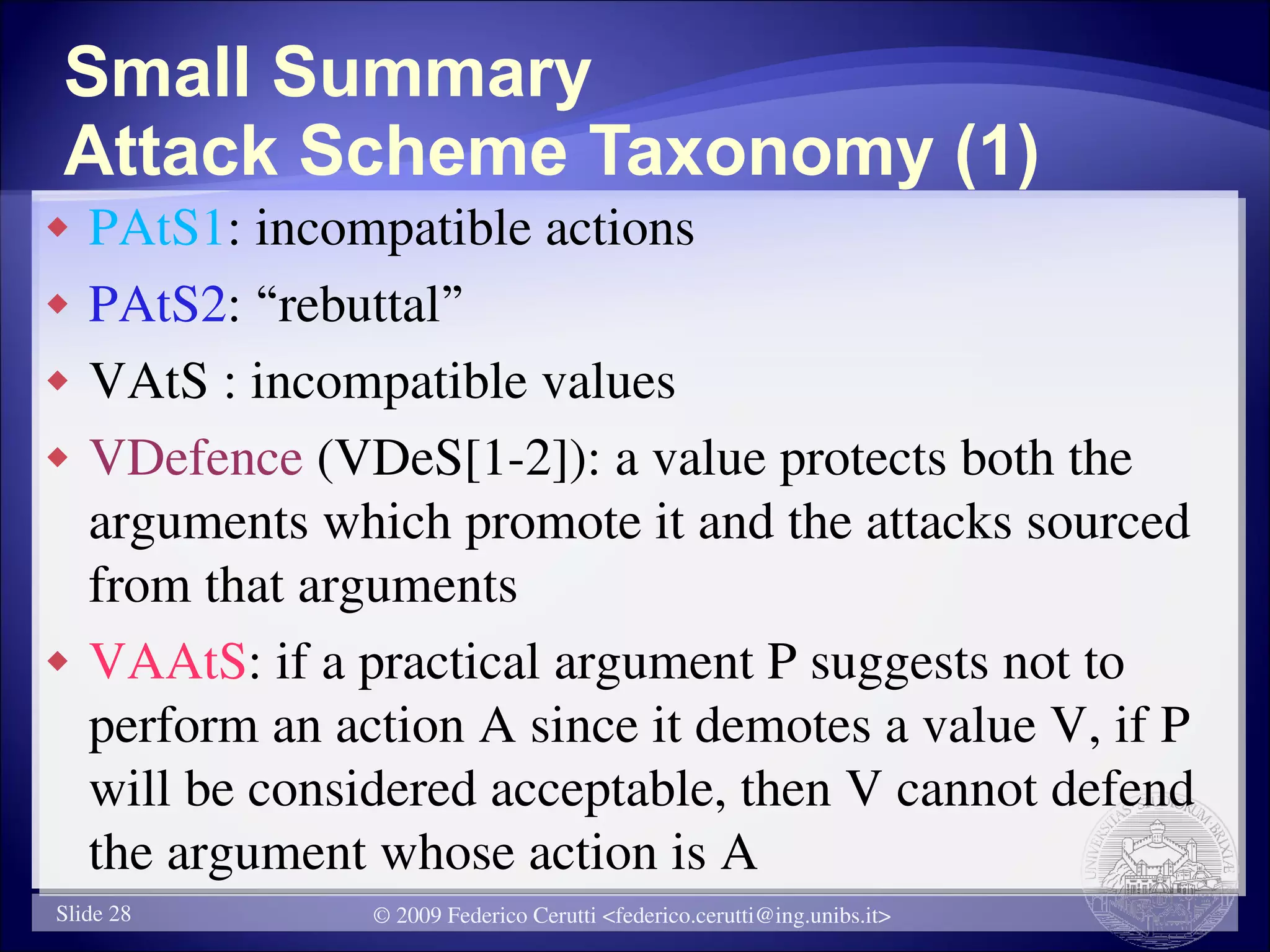 Small Summary
Attack Scheme Taxonomy (1)
   PAtS1: incompatible actions
   PAtS2: “rebuttal”
   VAtS : incompatible values
   VDefence (VDeS[1-2]): a value protects both the
    arguments which promote it and the attacks sourced
    from that arguments
   VAAtS: if a practical argument P suggests not to
    perform an action A since it demotes a value V, if P
    will be considered acceptable, then V cannot defend
    the argument whose action is A
Slide 28         © 2009 Federico Cerutti <federico.cerutti@ing.unibs.it>
 