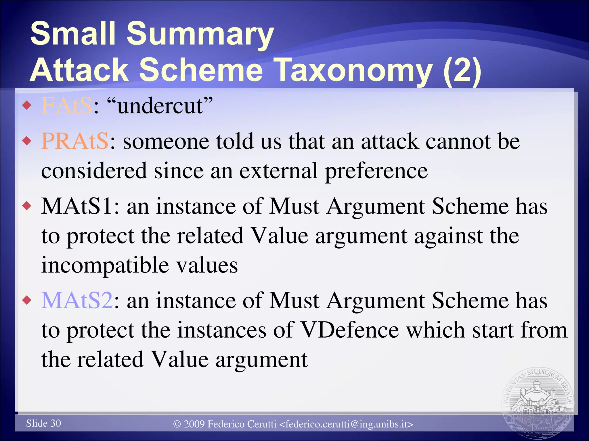 Small Summary
Attack Scheme Taxonomy (2)
   FAtS: “undercut”
   PRAtS: someone told us that an attack cannot be
    considered since an external preference
   MAtS1: an instance of Must Argument Scheme has
    to protect the related Value argument against the
    incompatible values
   MAtS2: an instance of Must Argument Scheme has
    to protect the instances of VDefence which start from
    the related Value argument

Slide 30         © 2009 Federico Cerutti <federico.cerutti@ing.unibs.it>
 