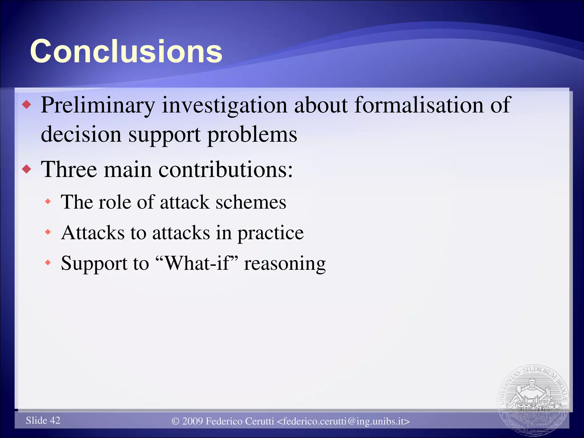 Conclusions
   Preliminary investigation about formalisation of
    decision support problems
   Three main contributions:
     The role of attack schemes
     Attacks to attacks in practice
     Support to “What-if” reasoning




Slide 42          © 2009 Federico Cerutti <federico.cerutti@ing.unibs.it>
 