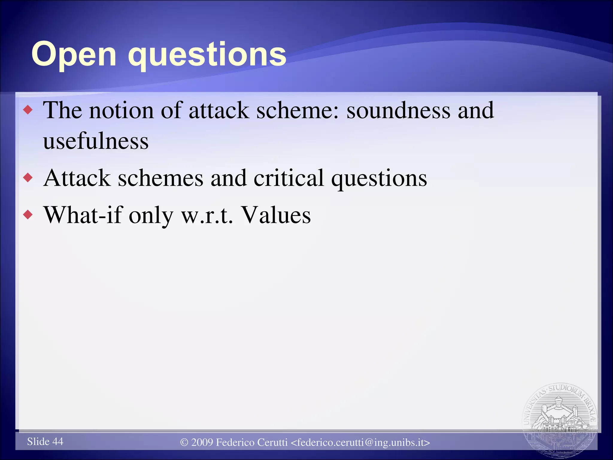 Open questions
   The notion of attack scheme: soundness and
    usefulness
   Attack schemes and critical questions
   What-if only w.r.t. Values




Slide 44        © 2009 Federico Cerutti <federico.cerutti@ing.unibs.it>
 
