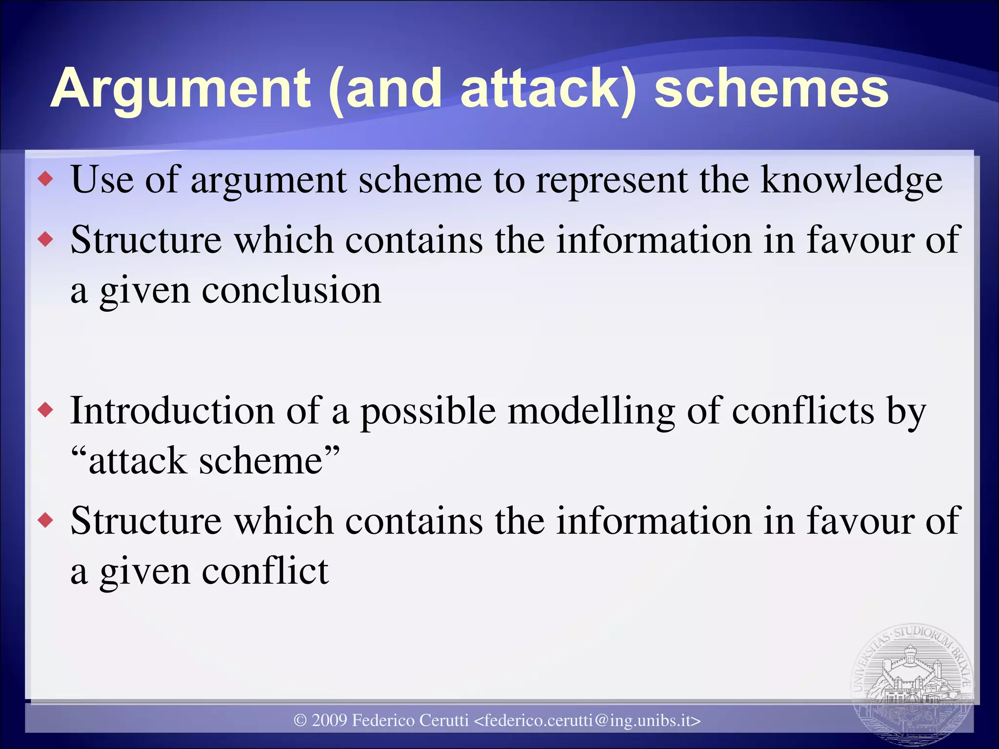 Argument (and attack) schemes
   Use of argument scheme to represent the knowledge
   Structure which contains the information in favour of
    a given conclusion

   Introduction of a possible modelling of conflicts by
    “attack scheme”
   Structure which contains the information in favour of
    a given conflict


                 © 2009 Federico Cerutti <federico.cerutti@ing.unibs.it>
 