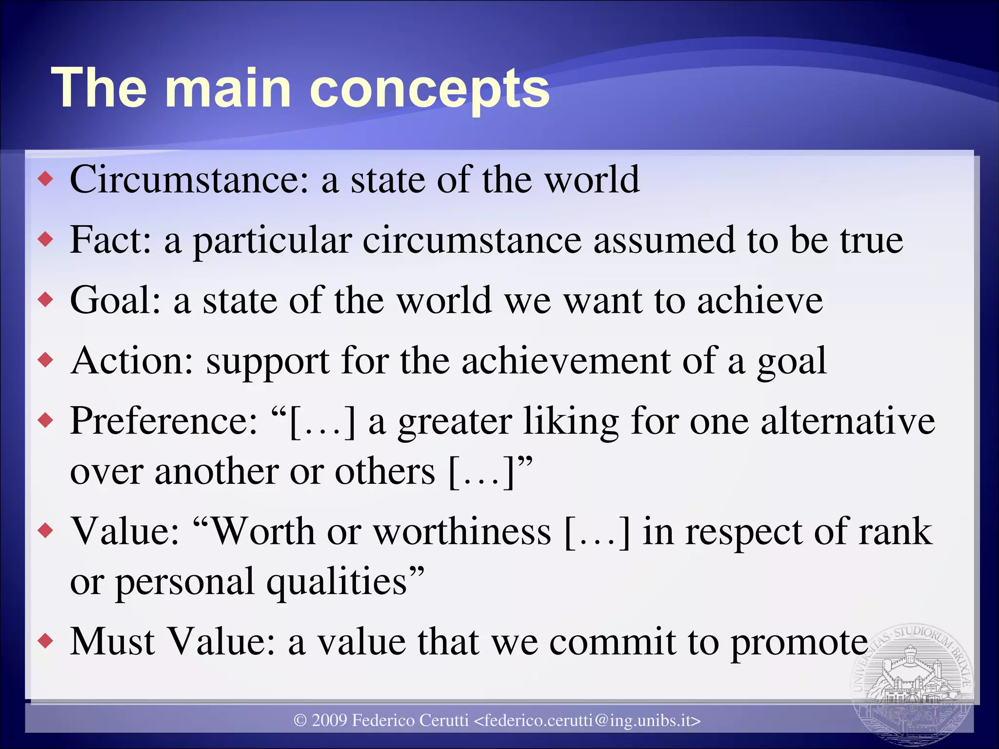 The main concepts
   Circumstance: a state of the world
   Fact: a particular circumstance assumed to be true
   Goal: a state of the world we want to achieve
   Action: support for the achievement of a goal
   Preference: “[…] a greater liking for one alternative
    over another or others […]”
   Value: “Worth or worthiness […] in respect of rank
    or personal qualities”
   Must Value: a value that we commit to promote
                 © 2009 Federico Cerutti <federico.cerutti@ing.unibs.it>
 
