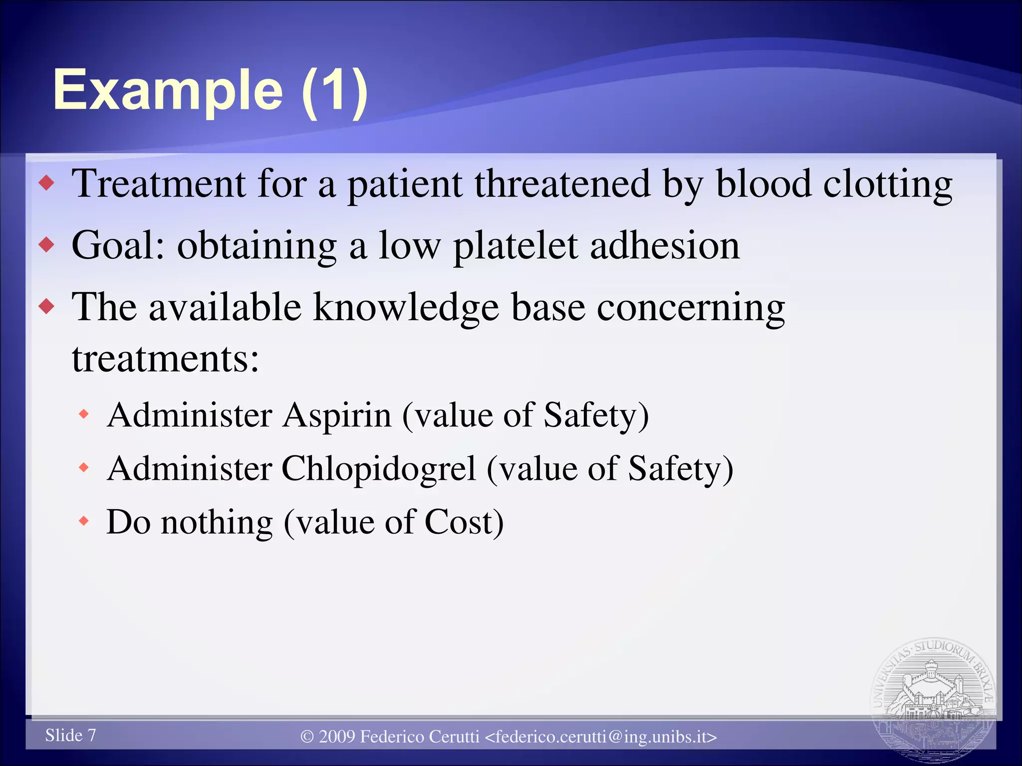 Example (1)
   Treatment for a patient threatened by blood clotting
   Goal: obtaining a low platelet adhesion
   The available knowledge base concerning
    treatments:
     Administer Aspirin (value of Safety)
     Administer Chlopidogrel (value of Safety)
     Do nothing (value of Cost)




Slide 7           © 2009 Federico Cerutti <federico.cerutti@ing.unibs.it>
 