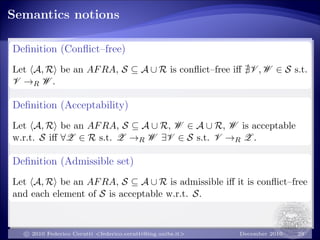 Semantics notions
Deﬁnition (Conﬂict–free)
Let A, R be an AFRA, S ⊆ A ∪ R is conﬂict–free iﬀ V , W ∈ S s.t.
V →R W .
Deﬁnition (Acceptability)
Let A, R be an AFRA, S ⊆ A ∪ R, W ∈ A ∪ R, W is acceptable
w.r.t. S iﬀ ∀Z ∈ R s.t. Z →R W ∃V ∈ S s.t. V →R Z .
Deﬁnition (Admissible set)
Let A, R be an AFRA, S ⊆ A ∪ R is admissible iﬀ it is conﬂict–free
and each element of S is acceptable w.r.t. S.
c 2010 Federico Cerutti <federico.cerutti@ing.unibs.it> December 2010 29
 