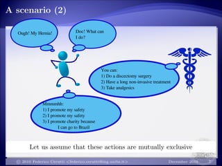 A scenario (2)
Ough! My Hernia! Doc! What can
I do?
You can:
1) Do a discectomy surgery
2) Have a long non-invasive treatment
3) Take analgesics
Mmmmhh:
1) I promote my safety
2) I promote my safety
3) I promote charity because
I can go to Brazil
Let us assume that these actions are mutually exclusive
c 2010 Federico Cerutti <federico.cerutti@ing.unibs.it> December 2010 7
 