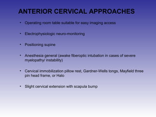 ANTERIOR CERVICAL APPROACHES 
• Operating room table suitable for easy imaging access 
• Electrophysiologic neuro-monitoring 
• Positioning supine 
• Anesthesia general (awake fiberoptic intubation in cases of severe 
myelopathy/ instability) 
• Cervical immobilization pillow rest, Gardner-Wells tongs, Mayfield three 
pin head frame, or Halo 
• Slight cervical extension with scapula bump 
