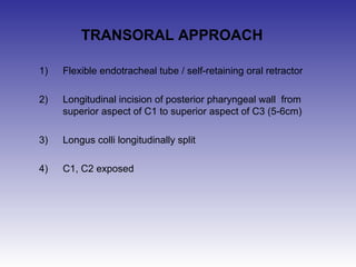 TRANSORAL APPROACH 
1) Flexible endotracheal tube / self-retaining oral retractor 
2) Longitudinal incision of posterior pharyngeal wall from 
superior aspect of C1 to superior aspect of C3 (5-6cm) 
3) Longus colli longitudinally split 
4) C1, C2 exposed 
 