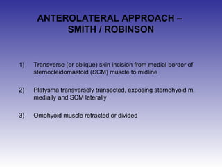 ANTEROLATERAL APPROACH – 
SMITH / ROBINSON 
1) Transverse (or oblique) skin incision from medial border of 
sternocleidomastoid (SCM) muscle to midline 
2) Platysma transversely transected, exposing sternohyoid m. 
medially and SCM laterally 
3) Omohyoid muscle retracted or divided 
 