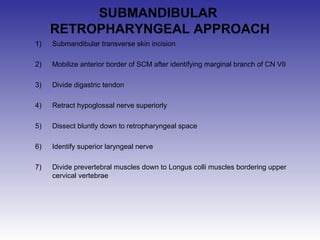 SUBMANDIBULAR 
RETROPHARYNGEAL APPROACH 
1) Submandibular transverse skin incision 
2) Mobilize anterior border of SCM after identifying marginal branch of CN VII 
3) Divide digastric tendon 
4) Retract hypoglossal nerve superiorly 
5) Dissect bluntly down to retropharyngeal space 
6) Identify superior laryngeal nerve 
7) Divide prevertebral muscles down to Longus colli muscles bordering upper 
cervical vertebrae 
 