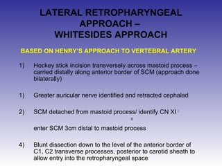 LATERAL RETROPHARYNGEAL 
APPROACH – 
WHITESIDES APPROACH 
BASED ON HENRY’S APPROACH TO VERTEBRAL ARTERY 
1) Hockey stick incision transversely across mastoid process – 
carried distally along anterior border of SCM (approach done 
bilaterally) 
1) Greater auricular nerve identified and retracted cephalad 
2) SCM detached from mastoid process/ identify CN XI I 
M 
enter SCM 3cm distal to mastoid process 
4) Blunt dissection down to the level of the anterior border of 
C1, C2 transverse processes, posterior to carotid sheath to 
allow entry into the retropharyngeal space 
 