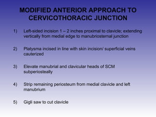 MODIFIED ANTERIOR APPROACH TO 
CERVICOTHORACIC JUNCTION 
1) Left-sided incision 1 – 2 inches proximal to clavicle; extending 
vertically from medial edge to manubriosternal junction 
2) Platysma incised in line with skin incision/ superficial veins 
cauterized 
3) Elevate manubrial and clavicular heads of SCM 
subperiosteally 
4) Strip remaining periosteum from medial clavicle and left 
manubrium 
5) Gigli saw to cut clavicle 
 