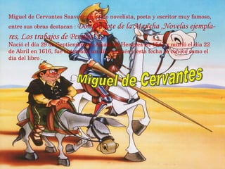 Miguel de Cervantes Saavedra ha sido novelista, poeta y escritor muy famoso, entre sus obras destacan :   Don Quijote de la Mancha ,Novelas ejempla- res, Los trabajos de Persiles … Nació el día 29 de Septiembre en Alcalá de Henares en 1547 y murió el día 22 de Abril en 1616, fue enterrado un día después y esta fecha se conoce como el día del libro . Miguel de Cervantes 
