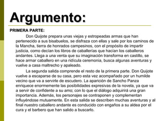 Argumento: PRIMERA PARTE:  Don Quijote prepara unas viejas y estropeadas armas que han pertenecido a sus bisabuelos, se disfraza con ellas y sale por los caminos de la Mancha, tierra de honrados campesinos, con el propósito de impartir justicia, como decían los libros de caballerías que hacían los caballeros andantes. Llega a una venta que su imaginación transforma en castillo, se hace armar caballero en una ridícula ceremonia, busca algunas aventuras y vuelve a casa maltrecho y apaleado. La segunda salida comprende el resto de la primera parte. Don Quijote vuelve a escaparse de su casa, pero esta vez acompañado por un humilde vecino que va a servirle de escudero. La aparición de Sancho Panza enriquece enormemente las posibilidades expresivas de la novela, ya que va a servir de confidente a su amo; con lo que el diálogo adquirirá una gran importancia. Además, los personajes se contraponen y complementan influyéndose mutuamente. En esta salida se describen muchas aventuras y al final nuestro caballero andante es conducido con engaños a su aldea por el cura y el barbero que han salido a buscarlo. 