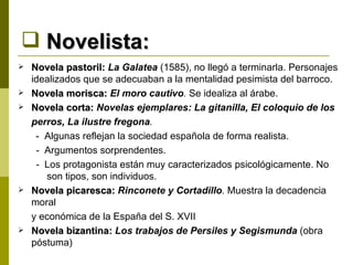 Novelista: Novela pastoril:  La Galatea  (1585), no llegó a terminarla. Personajes idealizados que se adecuaban a la mentalidad pesimista del barroco. Novela morisca:  El moro cautivo .  Se idealiza al árabe. Novela corta:  Novelas ejemplares: La gitanilla, El coloquio de los  perros, La ilustre fregona .  -  Algunas reflejan la sociedad española de forma realista. -  Argumentos sorprendentes. -  Los protagonista están muy caracterizados psicológicamente. No son tipos, son individuos. Novela picaresca:  Rinconete y Cortadillo .  Muestra la decadencia moral  y económica de la España del S. XVII Novela bizantina:  Los trabajos de Persiles y Segismunda   (obra póstuma) 