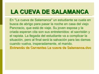 LA CUEVA DE SALAMANCA En "La cueva de Salamanca" un estudiante se cuela en busca de abrigo para pasar la noche en casa del viejo Pancracio, que está de viaje. Su joven esposa y la criada esperan cita son sus entretenidos: el sacristán y el rapista. La llegada del estudiante va a complicar la situación, pero al final será la salvación para las damas cuando vuelva, insperadamente, el marido. Entremés de Cervantes La cueva de Salamanca. doc 